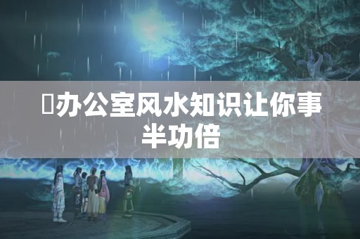 ​办公室风水知识让你事半功倍