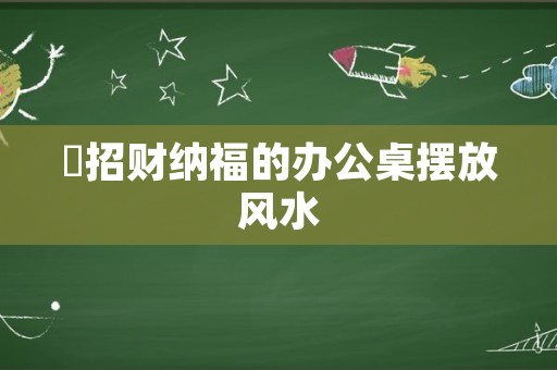 ​招财纳福的办公桌摆放风水