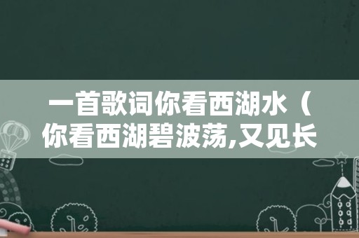 一首歌词你看西湖水（你看西湖碧波荡,又见长江水茫茫）