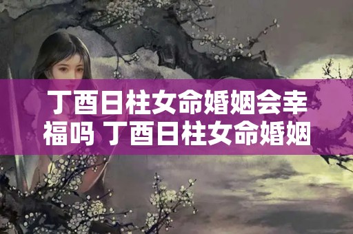 丁酉日柱女命婚姻会幸福吗 丁酉日柱女命婚姻早还是晚