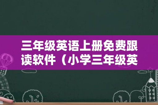 三年级英语上册免费跟读软件（小学三年级英语跟读软件）