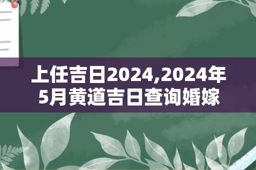 上任吉日2024,2024年5月黄道吉日查询婚嫁