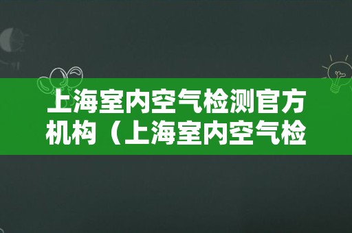上海室内空气检测官方机构（上海室内空气检测官方机构有哪些）