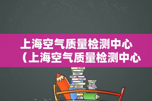 上海空气质量检测中心（上海空气质量检测中心地址）