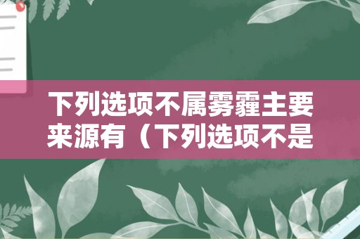 下列选项不属雾霾主要来源有（下列选项不是雾霾的主要来源的是）