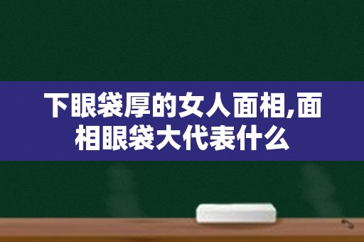 下眼袋厚的女人面相,面相眼袋大代表什么