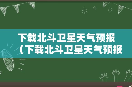 下载北斗卫星天气预报（下载北斗卫星天气预报软件）