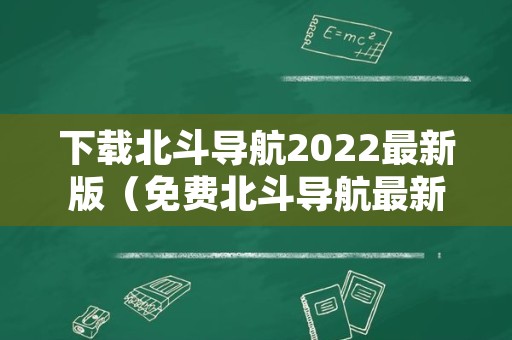 下载北斗导航2022最新版（免费北斗导航最新版下载）