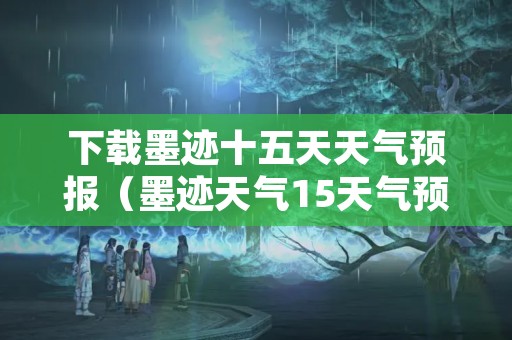 下载墨迹十五天天气预报（墨迹天气15天气预报新版下载安装）