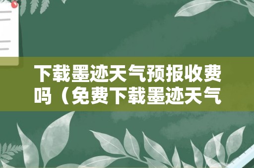 下载墨迹天气预报收费吗（免费下载墨迹天气预报在桌面）