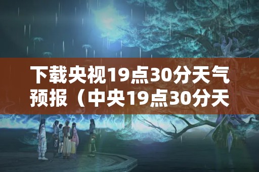 下载央视19点30分天气预报（中央19点30分天气预报）