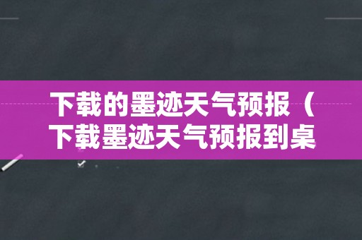 下载的墨迹天气预报（下载墨迹天气预报到桌面）