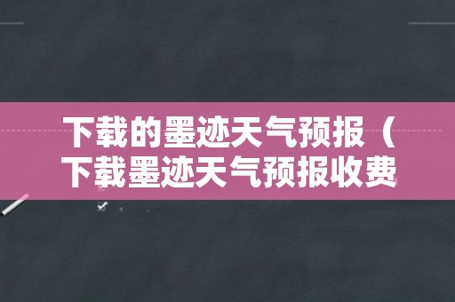 下载的墨迹天气预报（下载墨迹天气预报收费吗）