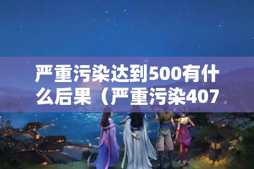 严重污染达到500有什么后果（严重污染407）