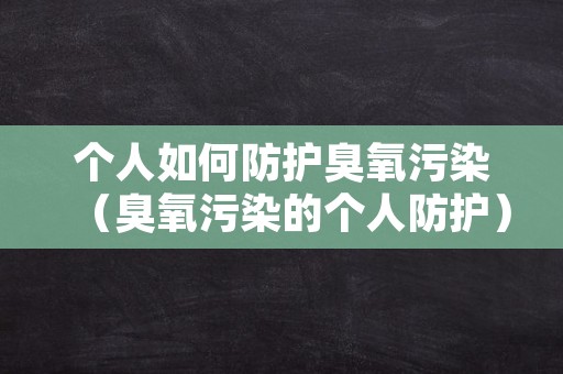 个人如何防护臭氧污染（臭氧污染的个人防护）