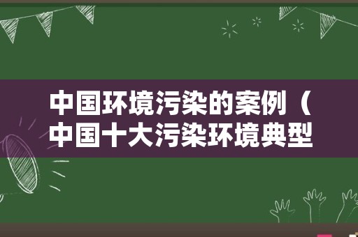 中国环境污染的案例（中国十大污染环境典型案例）