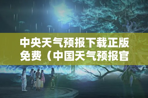 中央天气预报下载正版免费（中国天气预报官网免费下载）