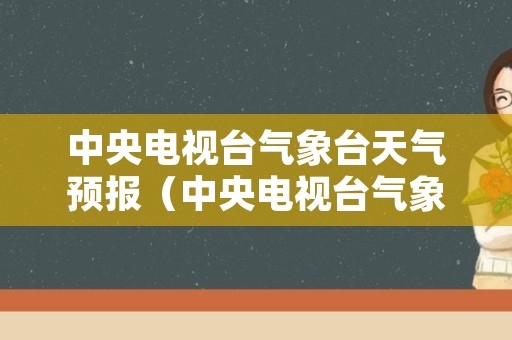 中央电视台气象台天气预报（中央电视台气象台天气预报主持人）