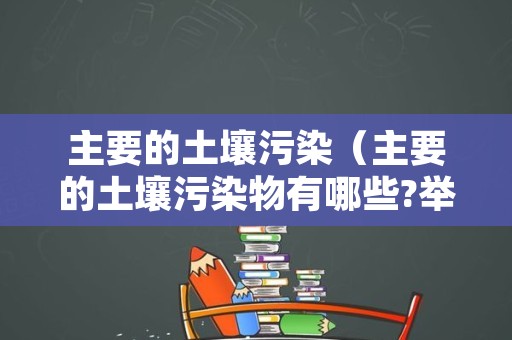 主要的土壤污染（主要的土壤污染物有哪些?举例说明）