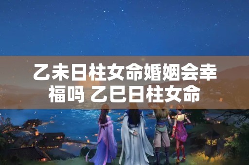 乙未日柱女命婚姻会幸福吗 乙巳日柱女命