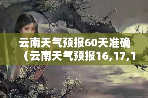 云南天气预报60天准确（云南天气预报16,17,18,19的天气）