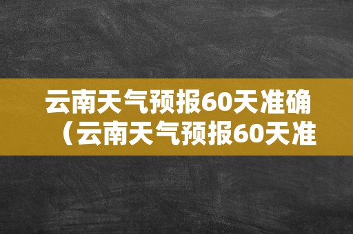 云南天气预报60天准确（云南天气预报60天准确一览表）