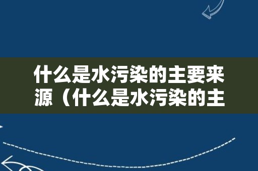 什么是水污染的主要来源（什么是水污染的主要来源之一）