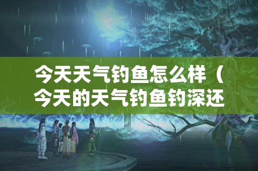 今天天气钓鱼怎么样（今天的天气钓鱼钓深还是钓浅）