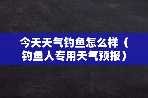 今天天气钓鱼怎么样（钓鱼人专用天气预报）