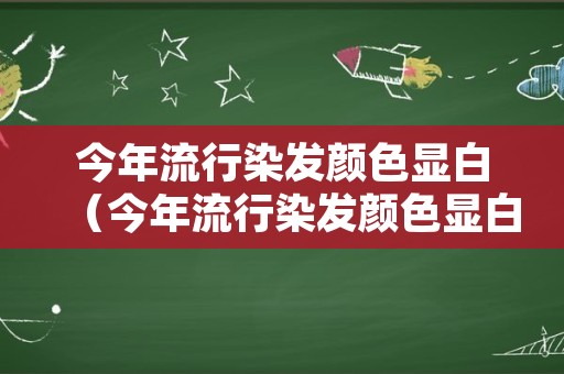 今年流行染发颜色显白（今年流行染发颜色显白还是显黑）