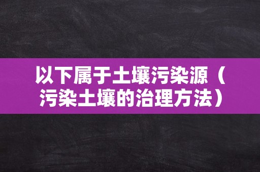 以下属于土壤污染源（污染土壤的治理方法）