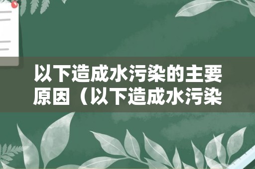 以下造成水污染的主要原因（以下造成水污染的主要原因有）