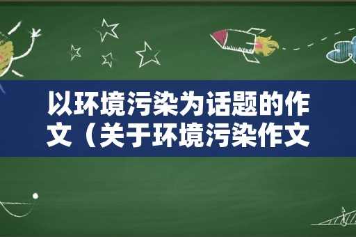 以环境污染为话题的作文（关于环境污染作文600字）