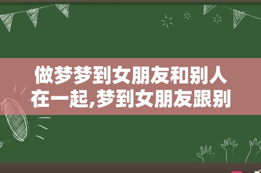 做梦梦到女朋友和别人在一起,梦到女朋友跟别人睡了