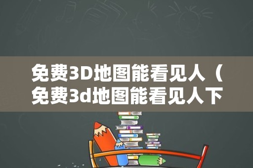 免费3D地图能看见人（免费3d地图能看见人下载的软件）