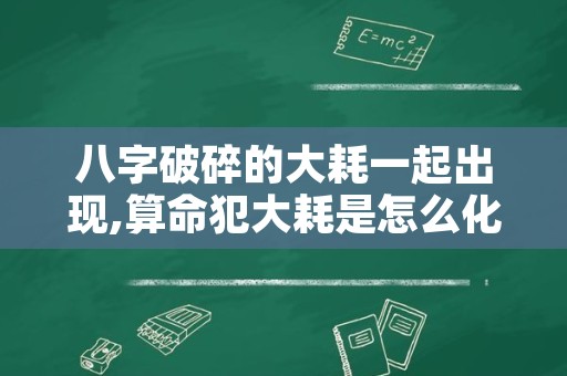 八字破碎的大耗一起出现,算命犯大耗是怎么化解