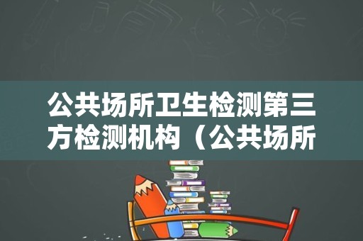 公共场所卫生检测第三方检测机构（公共场所卫生检测第三方检测机构长沙）