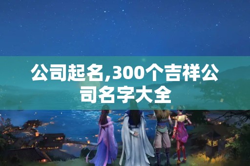 公司起名,300个吉祥公司名字大全