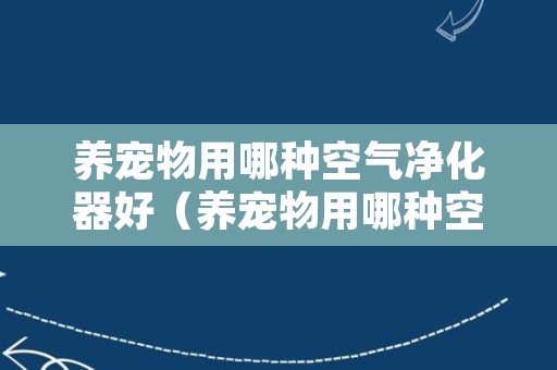 养宠物用哪种空气净化器好（养宠物用哪种空气净化器好一点）