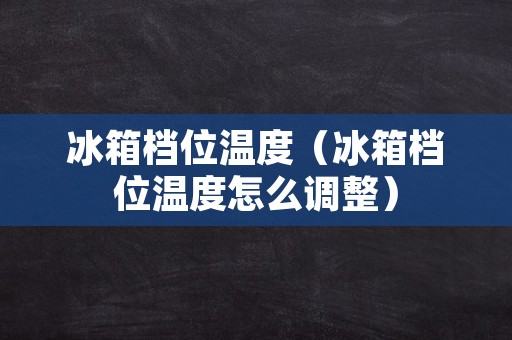 冰箱档位温度（冰箱档位温度怎么调整）