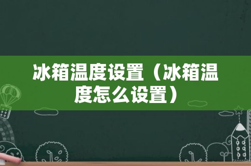 冰箱温度设置（冰箱温度怎么设置）