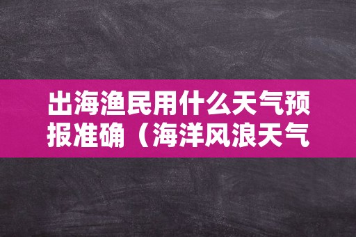 出海渔民用什么天气预报准确（海洋风浪天气预报）