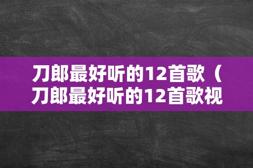 刀郎最好听的12首歌（刀郎最好听的12首歌视频西海情歌）