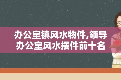 办公室镇风水物件,领导办公室风水摆件前十名