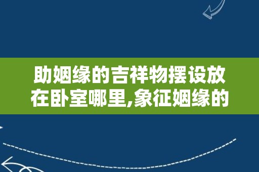 助姻缘的吉祥物摆设放在卧室哪里,象征姻缘的吉祥物是什么