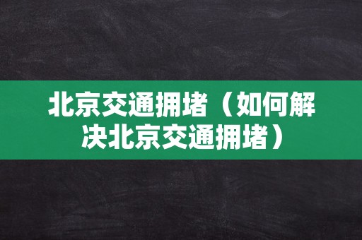 北京交通拥堵（如何解决北京交通拥堵）