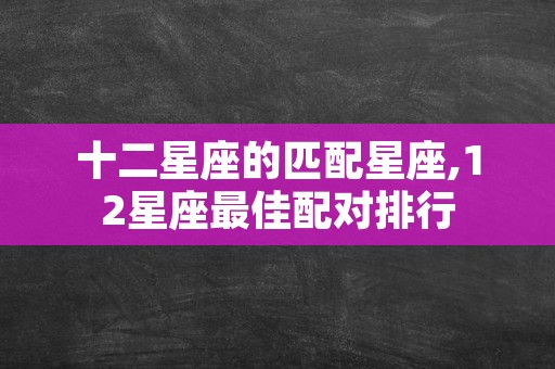 十二星座的匹配星座,12星座最佳配对排行