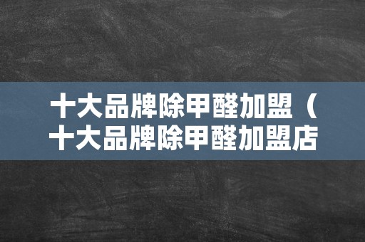 十大品牌除甲醛加盟（十大品牌除甲醛加盟店）