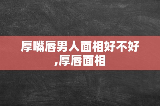 厚嘴唇男人面相好不好,厚唇面相