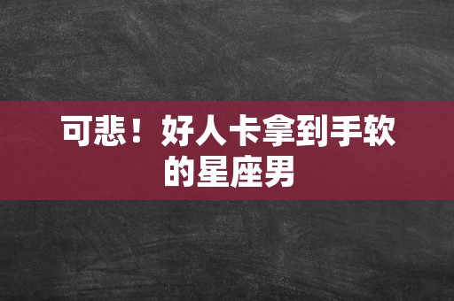 可悲！好人卡拿到手软的星座男